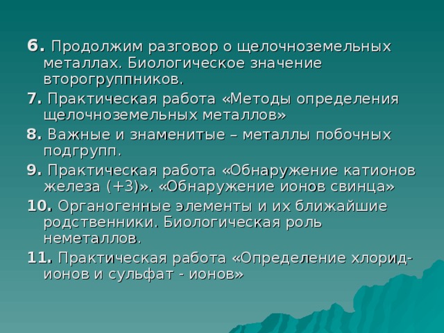  6. Продолжим разговор о щелочноземельных металлах. Биологическое значение второгруппников. 7. Практическая работа «Методы определения щелочноземельных металлов» 8. Важные и знаменитые – металлы побочных подгрупп. 9. Практическая работа «Обнаружение катионов железа (+3)». «Обнаружение ионов свинца» 10. Органогенные элементы и их ближайшие родственники. Биологическая роль неметаллов. 11. Практическая работа «Определение хлорид-ионов и сульфат - ионов» 