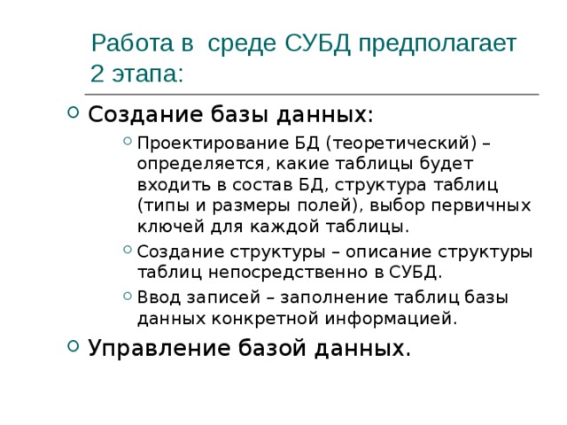 Работа в среде СУБД предполагает 2 этапа: Создание базы данных: Проектирование БД (теоретический) – определяется, какие таблицы будет входить в состав БД, структура таблиц (типы и размеры полей), выбор первичных ключей для каждой таблицы. Создание структуры – описание структуры таблиц непосредственно в СУБД. Ввод записей – заполнение таблиц базы данных конкретной информацией. Проектирование БД (теоретический) – определяется, какие таблицы будет входить в состав БД, структура таблиц (типы и размеры полей), выбор первичных ключей для каждой таблицы. Создание структуры – описание структуры таблиц непосредственно в СУБД. Ввод записей – заполнение таблиц базы данных конкретной информацией. Проектирование БД (теоретический) – определяется, какие таблицы будет входить в состав БД, структура таблиц (типы и размеры полей), выбор первичных ключей для каждой таблицы. Создание структуры – описание структуры таблиц непосредственно в СУБД. Ввод записей – заполнение таблиц базы данных конкретной информацией. Управление базой данных. 