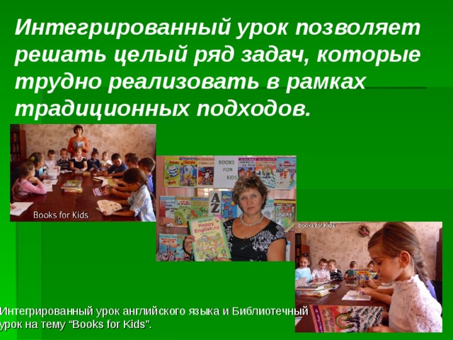 Интегрированный урок позволяет решать целый ряд задач, которые трудно реализовать в рамках традиционных подходов. Интегрированный урок английского языка и Библиотечный урок на тему “Books for Kids”. 