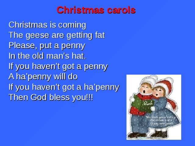 Christmas carols Christmas is coming The geese are getting fat Please, put a penny In the old man’s hat. If you haven’t got a penny A ha’penny will do If you haven’t got a ha’penny Then God bless you!!!  