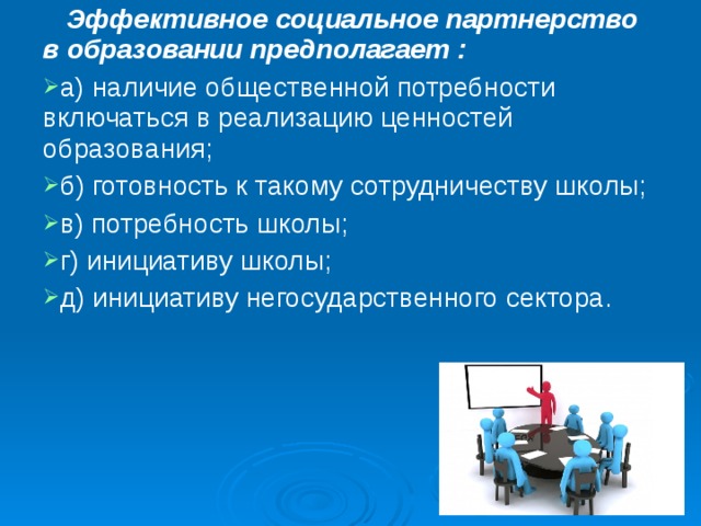  Эффективное социальное партнерство в образовании предполагает : а) наличие общественной потребности включаться в реализацию ценностей образования; б) готовность к такому сотрудничеству школы; в) потребность школы; г) инициативу школы; д) инициативу негосударственного сектора. 