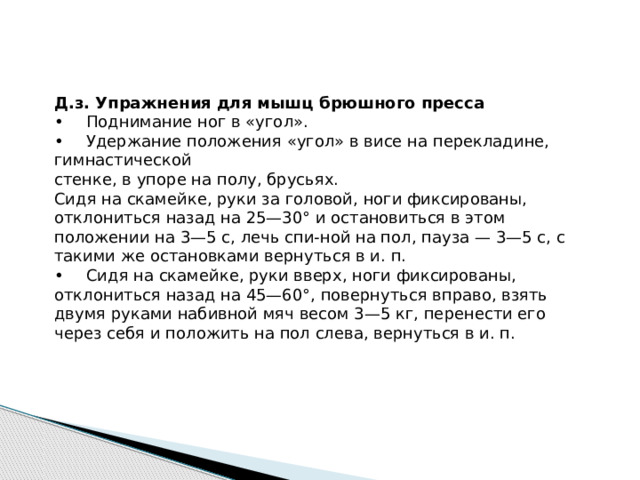 Д.з. Упражнения для мышц брюшного пресса •  Поднимание ног в «угол». •  Удержание положения «угол» в висе на перекладине, гимнастической стенке, в упоре на полу, брусьях. Сидя на скамейке, руки за головой, ноги фиксированы, отклониться назад на 25—30° и остановиться в этом положении на 3—5 с, лечь спи-ной на пол, пауза — 3—5 с, с такими же остановками вернуться в и. п. •  Сидя на скамейке, руки вверх, ноги фиксированы, отклониться назад на 45—60°, повернуться вправо, взять двумя руками набивной мяч весом 3—5 кг, перенести его через себя и положить на пол слева, вернуться в и. п. 