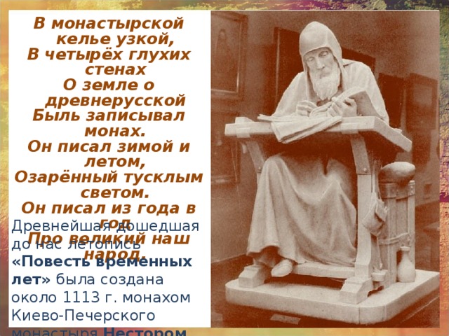 В монастырской келье узкой, В четырёх глухих стенах О земле о древнерусской Быль записывал монах. Он писал зимой и летом, Озарённый тусклым светом. Он писал из года в год Про великий наш народ. Древнейшая дошедшая до нас летопись «Повесть временных лет» была создана около 1113 г. монахом Киево-Печерского монастыря Нестором . 