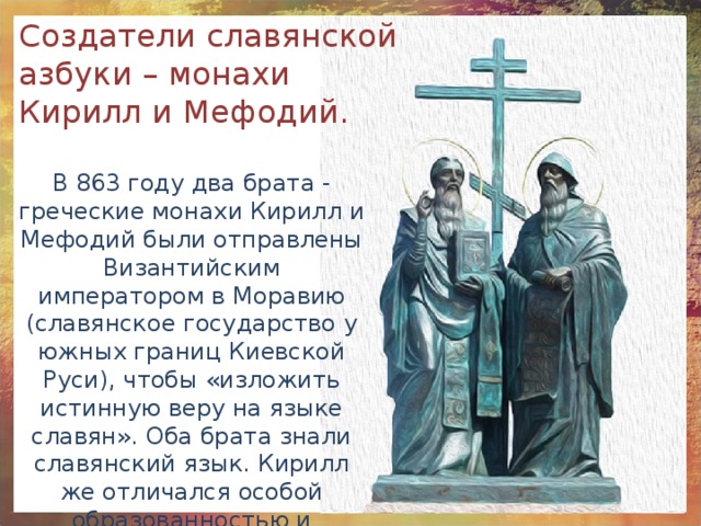 Создатели славянской азбуки – монахи Кирилл и Мефодий. В 863 году два брата - греческие монахи Кирилл и Мефодий были отправлены Византийским императором в Моравию (славянское государство у южных границ Киевской Руси), чтобы «изложить истинную веру на языке славян». Оба брата знали славянский язык. Кирилл же отличался особой образованностью и способностью к языкам. 