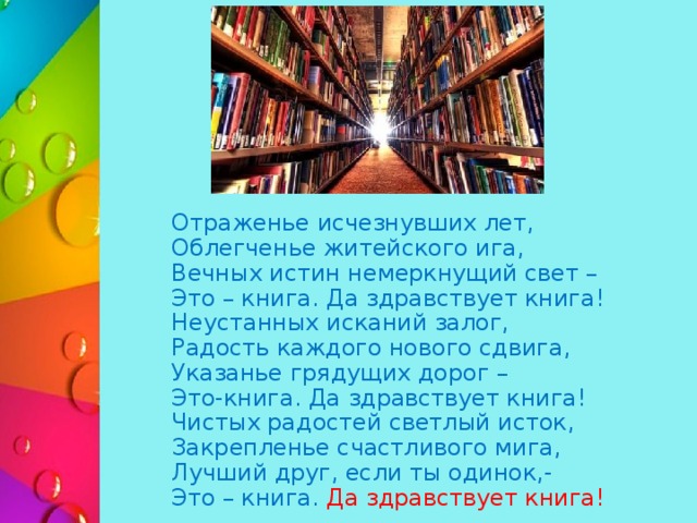  Отраженье исчезнувших лет,   Облегченье житейского ига,   Вечных истин немеркнущий свет –   Это – книга. Да здравствует книга!   Неустанных исканий залог,   Радость каждого нового сдвига,   Указанье грядущих дорог –   Это-книга. Да здравствует книга!   Чистых радостей светлый исток,   Закрепленье счастливого мига,   Лучший друг, если ты одинок,-   Это – книга. Да здравствует книга! 