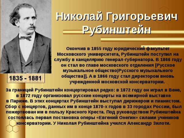 Николай Григорьевич Рубинштейн Окончив в 1855 году юридический факультет Московского университета, Рубинштейн поступил на службу в канцелярию генерал-губернатора. В 1866 году он стал во главе московского отделения [Русское музыкальное общество|Русского музыкального общества]]. А в 1866 году стал директором вновь учрежденной московской консерватории.  За границей Рубинштейн концертировал редко: в 1872 году он играл в Вене, в 1872 году организовал русские концерты на всемирной выставке в Париже. В этих концертах Рубинштейн выступал дирижером и пианистом. Сбор с концертов, данных им в конце 1870-х годов в 33 городах России, был пожертвован им в пользу Красного Креста. Под руководством Рубинштейна состоялась первая постановка оперы «Евгений Онегин» силами учеников консерватории. У Николая Рубинштейна учился Александр Зилоти.   