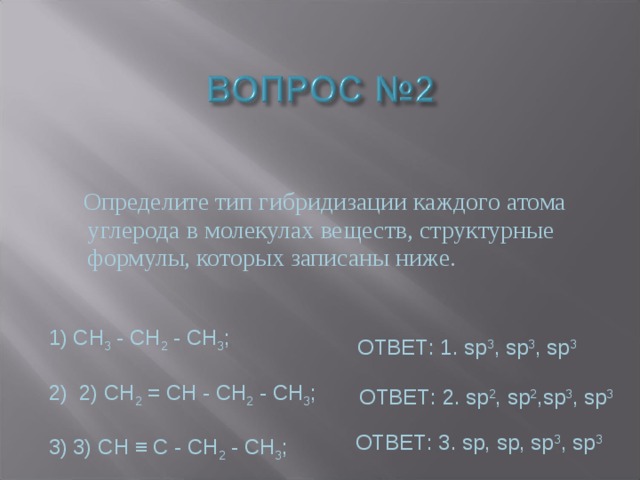  Определите тип гибридизации каждого атома углерода в молекулах веществ, структурные формулы, которых записаны ниже. СН 3 - СН 2 - СН 3 ;   2) СН 2 = СН - СН 2 - СН 3 ;  3) CH ≡ C - СН 2 - СН 3 ; ОТВЕТ: 1. sp 3 , sp 3 , sp 3 ОТВЕТ: 2. sp 2 , sp 2 ,sp 3 , sp 3 ОТВЕТ: 3. sp, sp, sp 3 , sp 3 