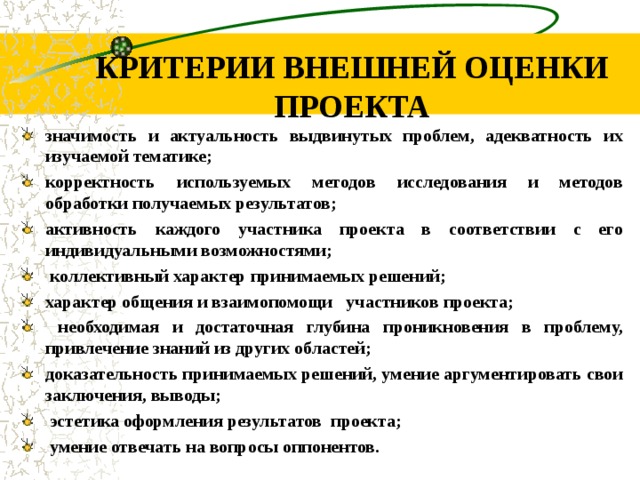 КРИТЕРИИ ВНЕШНЕЙ ОЦЕНКИ ПРОЕКТА значимость и актуальность выдвинутых проблем, адекватность их изучаемой тематике; корректность используемых методов исследования и методов обработки  получаемых результатов; активность каждого участника проекта в соответствии с его индивидуальными возможностями;  коллективный характер принимаемых решений; характер общения и взаимопомощи    участников проекта;  необходимая и достаточная глубина проникновения в проблему, привлечение знаний из других областей; доказательность принимаемых решений, умение аргументировать свои заключения, выводы;  эстетика оформления результатов проекта;  умение отвечать на вопросы оппонентов.      