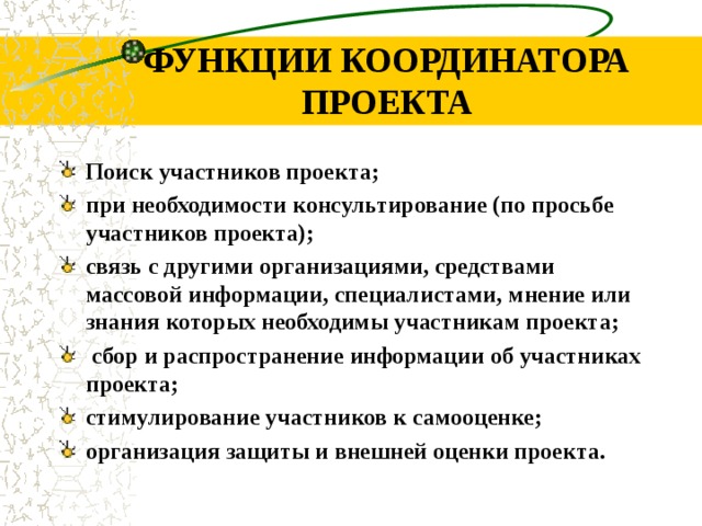 ФУНКЦИИ КООРДИНАТОРА ПРОЕКТА Поиск участников проекта; при необходимости консультирование (по просьбе участников проекта); связь с другими организациями, средствами массовой информации, специалистами, мнение или знания которых необходимы участникам проекта;  сбор и распространение информации об участниках проекта; стимулирование участников к самооценке; организация защиты и внешней оценки проекта. 