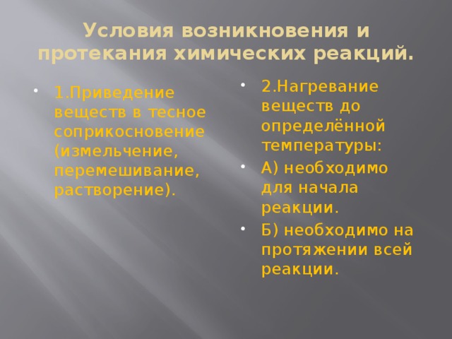 Условия возникновения и протекания химических реакций. 1.Приведение веществ в тесное соприкосновение (измельчение, перемешивание, растворение). 2.Нагревание веществ до определённой температуры: А) необходимо для начала реакции. Б) необходимо на протяжении всей реакции. 