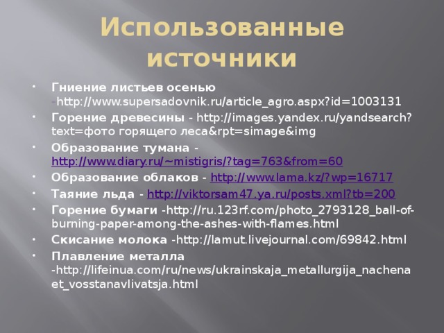 Использованные источники Гниение листьев осенью - http://www.supersadovnik.ru/article_agro.aspx?id=1003131 Горение древесины - http://images.yandex.ru/yandsearch?text=фото горящего леса&rpt=simage&img Образование тумана - http://www.diary.ru/~mistigris/?tag=763&from=60 Образование облаков - http://www.lama.kz/?wp=16717 Таяние льда - http://viktorsam47.ya.ru/posts.xml?tb=200 Горение бумаги -http://ru.123rf.com/photo_2793128_ball-of-burning-paper-among-the-ashes-with-flames.html Скисание молока -http://lamut.livejournal.com/69842.html Плавление металла -http://lifeinua.com/ru/news/ukrainskaja_metallurgija_nachenaet_vosstanavlivatsja.html  