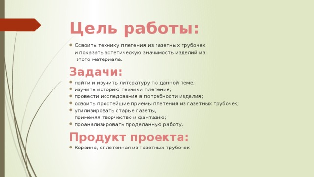 Цель работы: Освоить технику плетения из газетных трубочек и показать эстетическую значимость изделий из  этого материала. Задачи: найти и изучить литературу по данной теме; изучить историю техники плетения; провести исследования в потребности изделия; освоить простейшие приемы плетения из газетных трубочек; утилизировать старые газеты, применяя творчество и фантазию; проанализировать проделанную работу. Продукт проекта: Корзина, сплетенная из газетных трубочек 