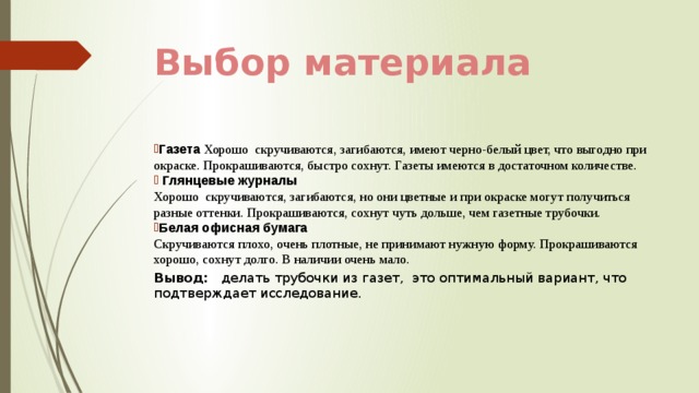 Выбор материала Газета Хорошо скручиваются, загибаются, имеют черно-белый цвет, что выгодно при окраске. Прокрашиваются, быстро сохнут. Газеты имеются в достаточном количестве.  Глянцевые журналы  Хорошо скручиваются, загибаются, но они цветные и при окраске могут получиться разные оттенки. Прокрашиваются, сохнут чуть дольше, чем газетные трубочки. Белая офисная бумага  Скручиваются плохо, очень плотные, не принимают нужную форму. Прокрашиваются хорошо, сохнут долго. В наличии очень мало. Вывод: делать трубочки из газет, это оптимальный вариант, что подтверждает исследование. 