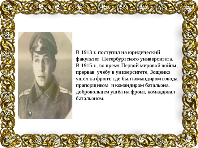 В 1913 г. поступил на юридический факультет Петербургского университета. В 1915 г., во время Первой мировой войны, прервав учебу в университете, Зощенко ушел на фронт, где был командиром взвода, прапорщиком и командиром батальона. добровольцем ушёл на фронт, командовал батальоном. 
