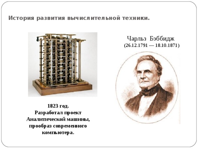 История развития вычислительной техники. Чарльз Бэббидж  (26.12.1791 — 18.10.1871) 1823 год. Разработал проект Аналитической машины, прообраз современного компьютера. 