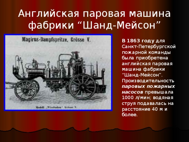 Английская паровая машина фабрики “Шанд-Мейсон” В 1863 году для Санкт-Петербургской пожарной команды была приобретена английская паровая машина фабрики “Шанд-Мейсон”. Производительность паровых пожарных насосов превышала 1000 л/мин; водяная струя подавалась на расстояние 40 м и более. 