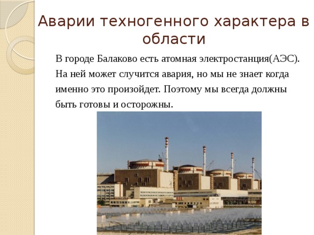 Аварии техногенного характера в области В городе Балаково есть атомная электростанция(АЭС). На ней может случится авария, но мы не знает когда именно это произойдет. Поэтому мы всегда должны быть готовы и осторожны. 