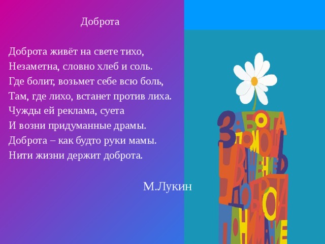 Доброта Доброта живёт на свете тихо, Незаметна, словно хлеб и соль. Где болит, возьмет себе всю боль, Там, где лихо, встанет против лиха. Чужды ей реклама, суета И возни придуманные драмы. Доброта – как будто руки мамы. Нити жизни держит доброта. М.Лукин