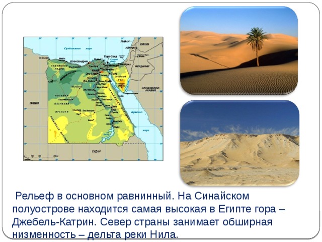  Рельеф в основном равнинный. На Синайском полуострове находится самая высокая в Египте гора – Джебель-Катрин. Север страны занимает обширная низменность – дельта реки Нила. 