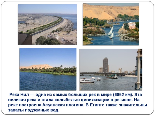   Река Нил — одна из самых больших рек в мире (6852 км). Эта великая река и стала колыбелью цивилизации в регионе. На реке построена Асуанская плотина. В Египте также значительны запасы подземных вод. 