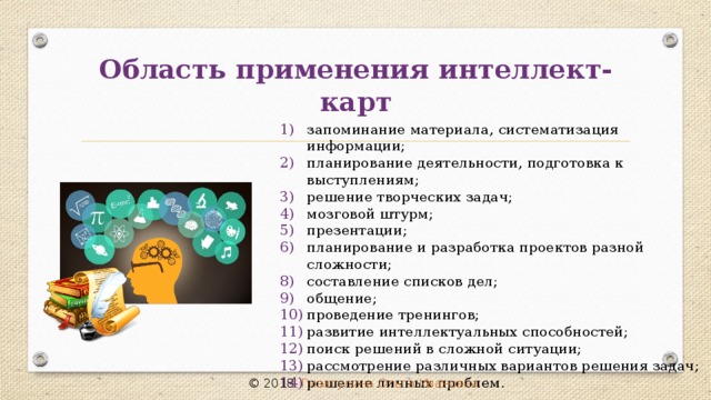 Область применения интеллект-карт запоминание материала, систематизация информации; планирование деятельности, подготовка к выступлениям; решение творческих задач; мозговой штурм; презентации; планирование и разработка проектов разной сложности; составление списков дел; общение; проведение тренингов; развитие интеллектуальных способностей; поиск решений в сложной ситуации; рассмотрение различных вариантов решения задач; решение личных проблем. © 2018 Гизатулина Ольга Ивановна