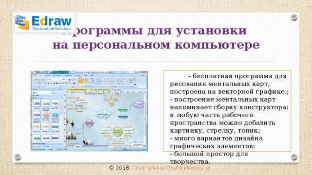 Программы для установки  на персональном компьютере  - бесплатная программа для рисования ментальных карт, построена на векторной графике.; - построение ментальных карт напоминает сборку конструктора: в любую часть рабочего пространства можно добавить картинку, стрелку, топик;  - много вариантов дизайна графических элементов; - большой простор для творчества. © 2018 Гизатулина Ольга Ивановна 32