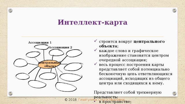 Интеллект-карта строится вокруг центрального объекта ; каждое слово и графическое изображение становятся центром очередной ассоциации; весь процесс построения карты представляет собой потенциально бесконечную цепь ответвляющихся ассоциаций, исходящих из общего центра или сходящихся к нему. Представляет собой трехмерную реальность: в пространстве; во времени; в цвете. Ассоциация 1 Ассоциация 2 центральный объект © 2018 Гизатулина Ольга Ивановна 10