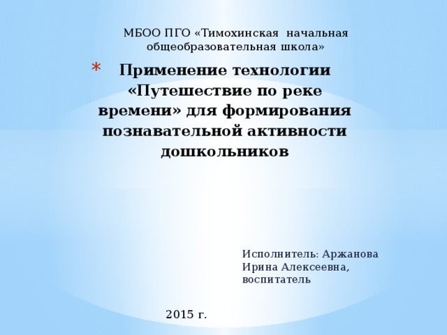 МБОО ПГО «Тимохинская начальная общеобразовательная школа» Применение технологии «Путешествие по реке времени» для формирования познавательной активности дошкольников   Исполнитель: Аржанова Ирина Алексеевна, воспитатель 2015 г. 