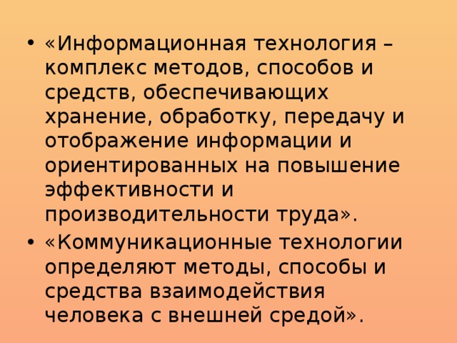 «Информационная технология – комплекс методов, способов и средств, обеспечивающих хранение, обработку, передачу и отображение информации и ориентированных на повышение эффективности и производительности труда». «Коммуникационные технологии определяют методы, способы и средства взаимодействия человека с внешней средой». 