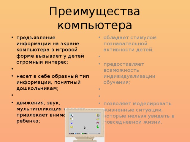 Преимущества компьютера предъявление информации на экране компьютера в игровой форме вызывает у детей огромный интерес;   несет в себе образный тип информации, понятный дошкольникам;   движения, звук, мультипликация надолго привлекает внимание ребенка; обладает стимулом познавательной активности детей;   предоставляет возможность индивидуализации обучения;     позволяет моделировать жизненные ситуации, которые нельзя увидеть в повседневной жизни. 