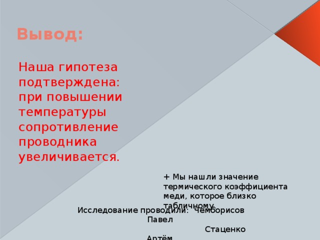 Вывод: Наша гипотеза подтверждена: при повышении температуры сопротивление проводника увеличивается.   + Мы нашли значение термического коэффициента меди, которое близко табличному. Исследование проводили: Чемборисов Павел  Стаценко Артём.  Руководитель: Шныренкова Т. В. 