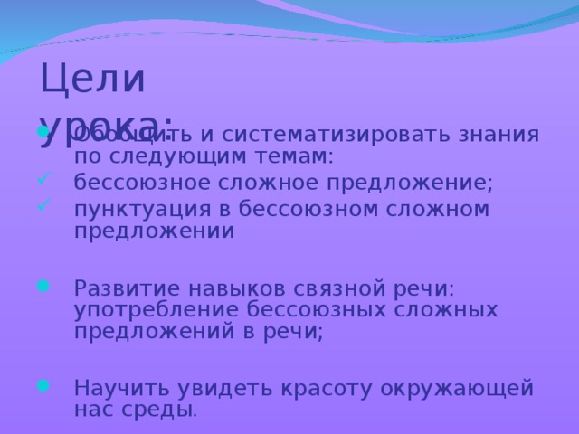 Цели урока: Обобщить и систематизировать знания по следующим темам: бессоюзное сложное предложение; пунктуация в бессоюзном сложном предложении  Развитие навыков связной речи: употребление бессоюзных сложных предложений в речи;  Научить увидеть красоту окружающей нас среды . 