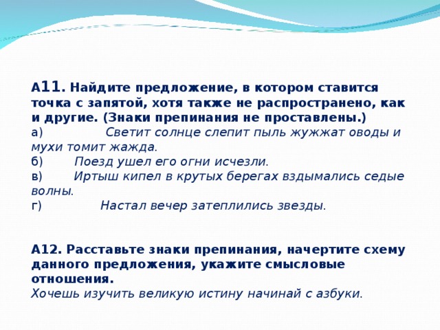 А 11 . Найдите предложение, в котором ставится точка с запятой, хотя также не распространено, как и другие. (Знаки препинания не проставлены.) а)                 Светит солнце слепит пыль жужжат оводы и мухи томит жажда. б)         Поезд ушел его огни исчезли. в)         Иртыш кипел в крутых берегах вздымались седые волны. г)                Настал вечер затеплились звезды.   А12. Расставьте знаки препинания, начертите схему данного предложения, укажите смысловые отношения. Хочешь изучить великую истину начинай с азбуки. 