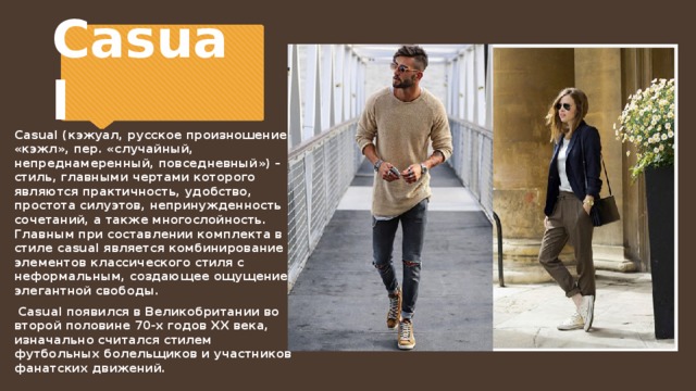 Casual Casual (кэжуал, русское произношение «кэжл», пер. «случайный, непреднамеренный, повседневный») – стиль, главными чертами которого являются практичность, удобство, простота силуэтов, непринужденность сочетаний, а также многослойность. Главным при составлении комплекта в стиле casual является комбинирование элементов классического стиля с неформальным, создающее ощущение элегантной свободы.  Casual появился в Великобритании во второй половине 70-х годов ХХ века, изначально считался стилем футбольных болельщиков и участников фанатских движений. 