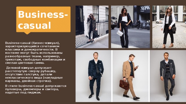 Business-casual Business-casual (бизнес-кэжуал), характеризующийся сочетанием классики и демократичности. В костюме могут быть использованы разнообразные ткани, например, трикотаж, свободные комбинации и смелая цветовая гамма.  Деловой кэжуал допускает расстегнутую сверху рубашку, отсутствие галстука, детали неклассического вида (накладные карманы, двойная строчка). В стиле business-casual допускаются пуловеры, джемперы и свитера, надетые под пиджак. 