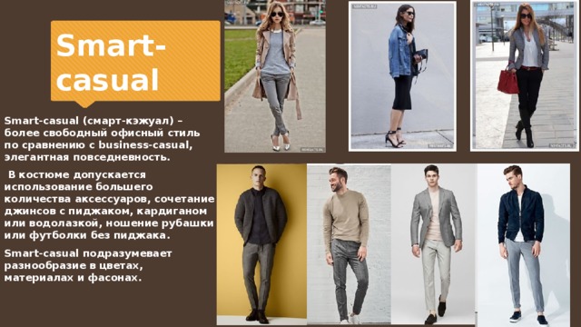 Smart-casual Smart-casual (cмарт-кэжуал) – более свободный офисный стиль по сравнению с business-casual, элегантная повседневность.  В костюме допускается использование большего количества аксессуаров, сочетание джинсов с пиджаком, кардиганом или водолазкой, ношение рубашки или футболки без пиджака. Smart-casual подразумевает разнообразие в цветах, материалах и фасонах. 