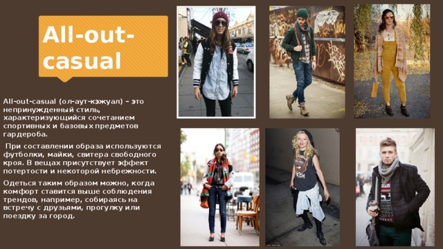 All-out-casual All-out-casual (ол-аут-кэжуал) – это непринужденный стиль, характеризующийся сочетанием спортивных и базовых предметов гардероба.  При составлении образа используются футболки, майки, свитера свободного кроя. В вещах присутствует эффект потертости и некоторой небрежности. Одеться таким образом можно, когда комфорт ставится выше соблюдения трендов, например, собираясь на встречу с друзьями, прогулку или поездку за город. 