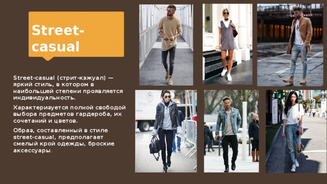 Street-casual Street-casual (стрит-кэжуал) — яркий стиль, в котором в наибольшей степени проявляется индивидуальность. Характеризуется полной свободой выбора предметов гардероба, их сочетаний и цветов. Образ, составленный в стиле street-casual, предполагает смелый крой одежды, броские аксессуары . 