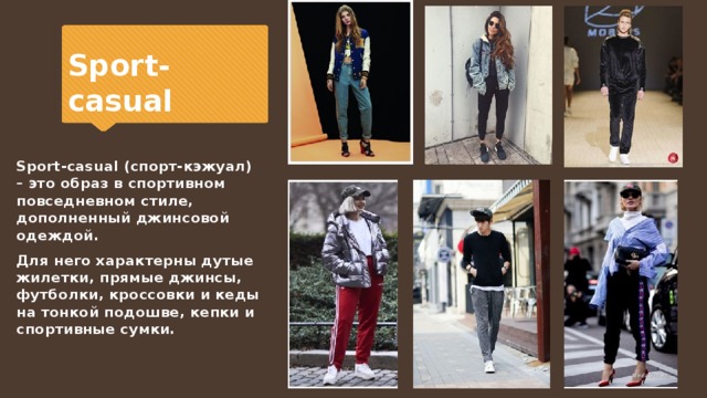 Sport-casual Sport-casual (спорт-кэжуал) – это образ в спортивном повседневном стиле, дополненный джинсовой одеждой. Для него характерны дутые жилетки, прямые джинсы, футболки, кроссовки и кеды на тонкой подошве, кепки и спортивные сумки. 