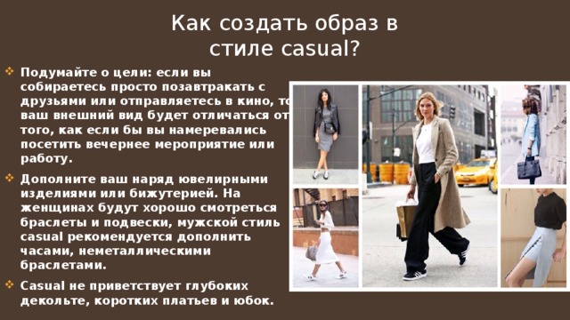 Как создать образ в стиле casual ? Подумайте о цели: если вы собираетесь просто позавтракать с друзьями или отправляетесь в кино, то ваш внешний вид будет отличаться от того, как если бы вы намеревались посетить вечернее мероприятие или работу. Дополните ваш наряд ювелирными изделиями или бижутерией. На женщинах будут хорошо смотреться браслеты и подвески, мужской стиль casual рекомендуется дополнить часами, неметаллическими браслетами. Casual не приветствует глубоких декольте, коротких платьев и юбок. 