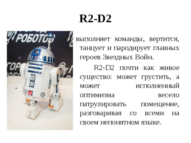 R2-D2   выполняет команды, вертится, танцует и пародирует главных героев Звездных Войн.  R2-D2 почти как живое существо: может грустить, а может исполненный оптимизма весело патрулировать помещение, разговаривая со всеми на своем непонятном языке. 