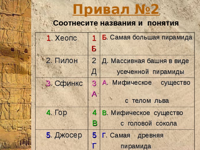 Привал №2 Соотнесите названия и понятия 1 . Хеопс 1 Б  2. Пилон  3 . Сфинкс Б . Самая большая пирамида 2 Д 3 А Д . Массивная башня в виде  усеченной пирамиды   4 . Гор А . Мифическое существо  4  5 . Джосер  с телом льва   В  5 В . Мифическое существо  Г  с головой сокола  Г . Самая древняя  пирамида  