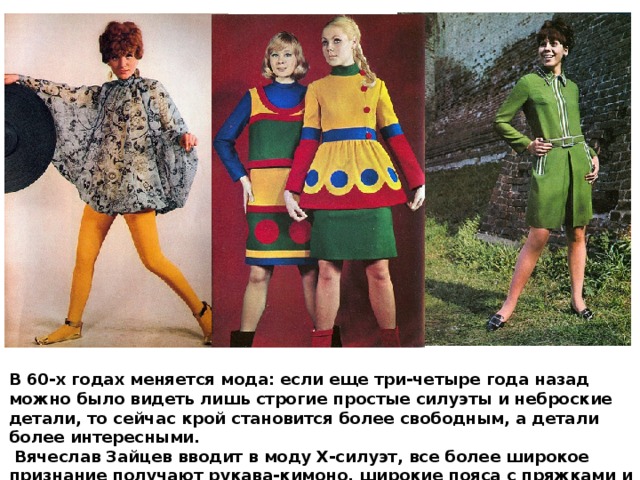 В 60-х годах меняется мода: если еще три-четыре года назад можно было видеть лишь строгие простые силуэты и неброские детали, то сейчас крой становится более свободным, а детали более интересными.  Вячеслав Зайцев вводит в моду Х-силуэт, все более широкое признание получают рукава-кимоно, широкие пояса с пряжками и кружево. 