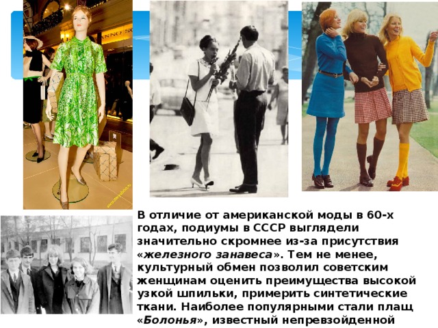 В отличие от американской моды в 60-х годах, подиумы в СССР выглядели значительно скромнее из-за присутствия « железного занавеса ». Тем не менее, культурный обмен позволил советским женщинам оценить преимущества высокой узкой шпильки, примерить синтетические ткани. Наиболее популярными стали плащ « Болонья », известный непревзойденной практичностью и компактностью, а также брючные костюмы и мини-юбки. 