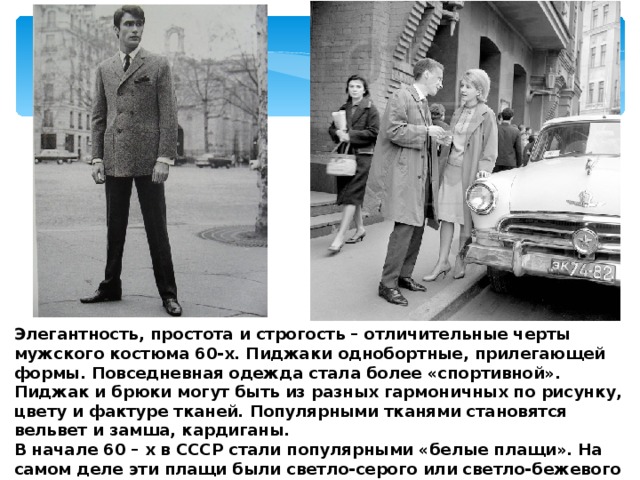 Элегантность, простота и строгость – отличительные черты мужского костюма 60-х. Пиджаки однобортные, прилегающей формы. Повседневная одежда стала более «спортивной». Пиджак и брюки могут быть из разных гармоничных по рисунку, цвету и фактуре тканей. Популярными тканями становятся вельвет и замша, кардиганы. В начале 60 – х в СССР стали популярными «белые плащи». На самом деле эти плащи были светло-серого или светло-бежевого цвета с большим воротником, поясом и клапанами на карманах.  