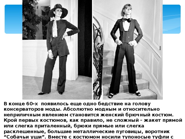 В конце 60-х  появилось еще одно бедствие на голову консерваторов моды. Абсолютно модным и относительно неприличным явлением становится женский брючный костюм. Крой первых костюмов, как правило, не сложный – жакет прямой или слегка приталенный, брюки прямые или слегка расклешенные, большие металлические пуговицы, воротник “Собачьи уши”. Вместе с костюмом носили тупоносые туфли с толстыми и не очень высокими каблуками. 