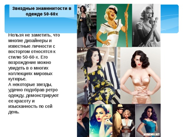 Звездные знаменитости в одежде 50-60х Нельзя не заметить, что многие дизайнеры и известные личности с восторгом относятся к стилю 50-60-х. Его возрождение можно увидеть в о многих коллекциях мировых кутюрье. А некоторые звезды, удачно подобрав ретро одежду, демонстрируют ее красоту и изысканность по сей день. 