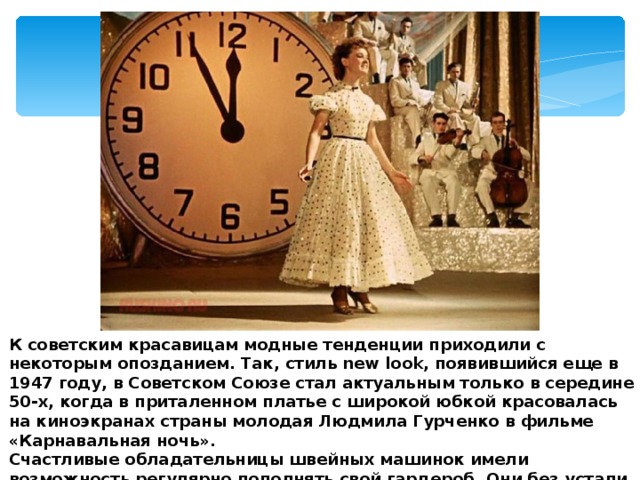 К советским красавицам модные тенденции приходили с некоторым опозданием. Так, стиль new look, появившийся еще в 1947 году, в Советском Союзе стал актуальным только в середине 50-х, когда в приталенном платье с широкой юбкой красовалась на киноэкранах страны молодая Людмила Гурченко в фильме «Карнавальная ночь». Счастливые обладательницы швейных машинок имели возможность регулярно пополнять свой гардероб. Они без устали экспериментировали с модными в то время сложными фасонами. 
