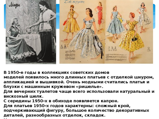  В 1950-е годы в коллекциях советских домов моделей появилось много длинных платьев с отделкой шнуром, аппликацией и вышивкой. Очень модными считались платья и блузки с машинным кружевом «ришелье». Для вечерних туалетов чаще всего использовали натуральный и вискозный шелк. С середины 1950-х в обиходе появляется капрон. Для платьев 1950-х годов характерны: сложный крой, подчеркивающий фигуру, большое количество декоративных деталей, разнообразных отделок, складок. Наряду с платьями, модные журналы пропагандировали и дамские костюмы, силуэты которых, благодаря веянию Нью лука, приобрели изящество и женственность. 