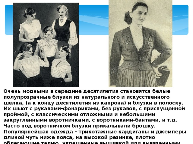 Очень модными в середине десятилетия становятся белые полупрозрачные блузки из натурального и искусственного шелка, (а к концу десятилетия из капрона) и блузки в полоску. Их шьют с рукавами-фонариками, без рукавов, с приспущенной проймой, с классическими отложными и небольшими закругленными воротничками, с воротниками-бантами, и т.д. Часто под воротничком блузки прикалывали брошку. Популярнейшая одежда – трикотажные кардиганы и джемперы длиной чуть ниже пояса, на высокой резинке, плотно облегающие талию, украшенные вышивкой или вывязанными узорами. 